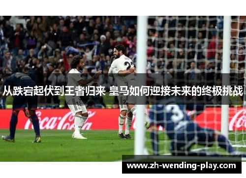从跌宕起伏到王者归来 皇马如何迎接未来的终极挑战