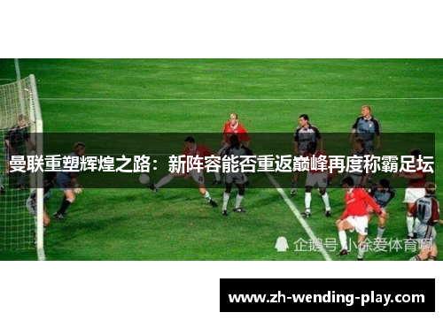 曼联重塑辉煌之路：新阵容能否重返巅峰再度称霸足坛
