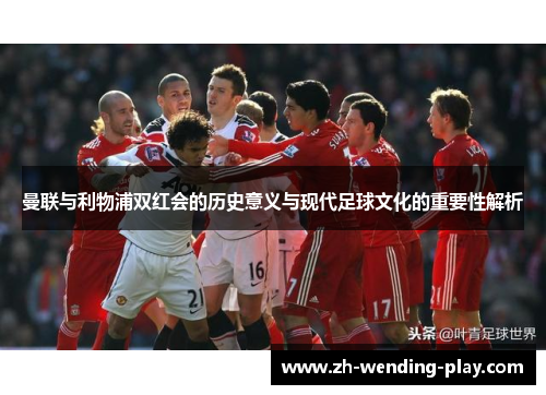 曼联与利物浦双红会的历史意义与现代足球文化的重要性解析