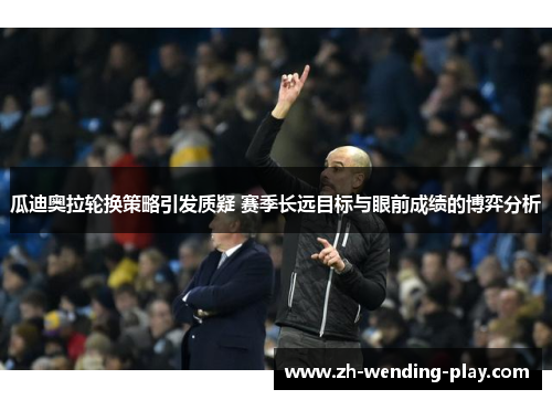 瓜迪奥拉轮换策略引发质疑 赛季长远目标与眼前成绩的博弈分析