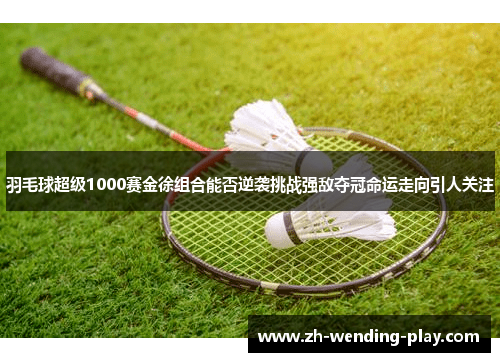 羽毛球超级1000赛金徐组合能否逆袭挑战强敌夺冠命运走向引人关注