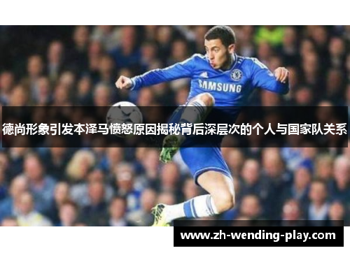 德尚形象引发本泽马愤怒原因揭秘背后深层次的个人与国家队关系
