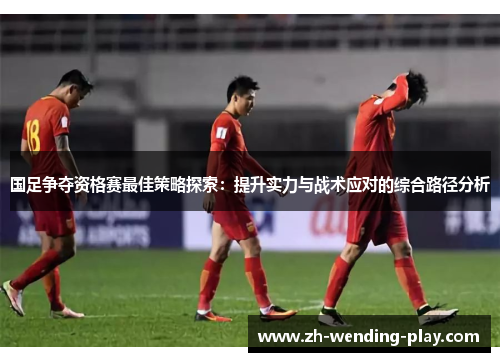 国足争夺资格赛最佳策略探索：提升实力与战术应对的综合路径分析