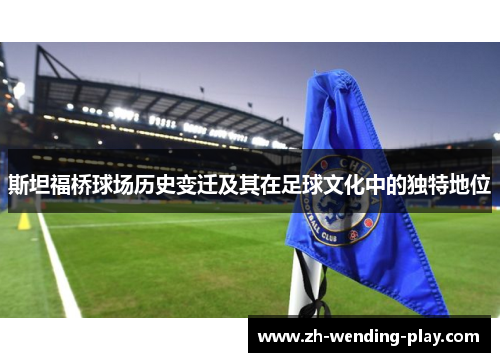 斯坦福桥球场历史变迁及其在足球文化中的独特地位