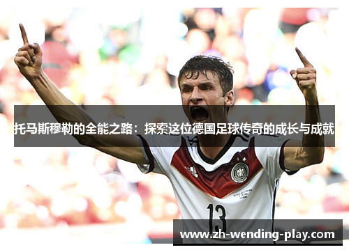 托马斯穆勒的全能之路：探索这位德国足球传奇的成长与成就