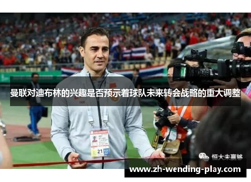 曼联对迪布林的兴趣是否预示着球队未来转会战略的重大调整 曼联对迪布林的兴趣是否预示着球队未来转会战略的重大调整