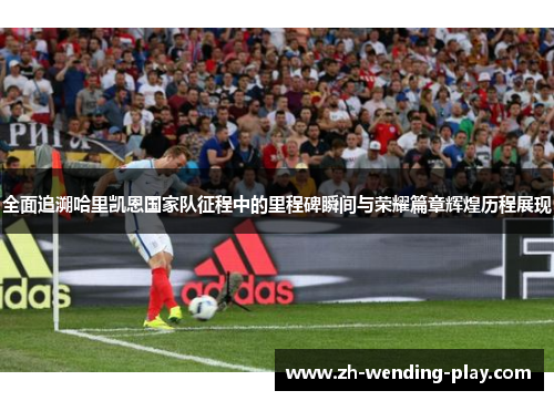 全面追溯哈里凯恩国家队征程中的里程碑瞬间与荣耀篇章辉煌历程展现