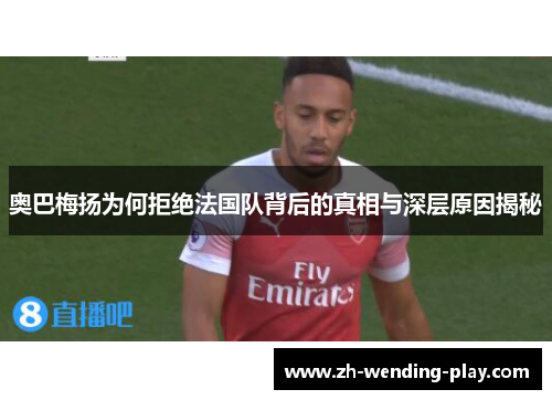 奥巴梅扬为何拒绝法国队背后的真相与深层原因揭秘