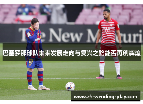 巴塞罗那球队未来发展走向与复兴之路能否再创辉煌 巴塞罗那球队未来发展走向与复兴之路能否再创辉煌