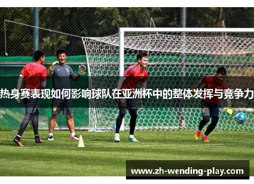 热身赛表现如何影响球队在亚洲杯中的整体发挥与竞争力 热身赛表现如何影响球队在亚洲杯中的整体发挥与竞争力