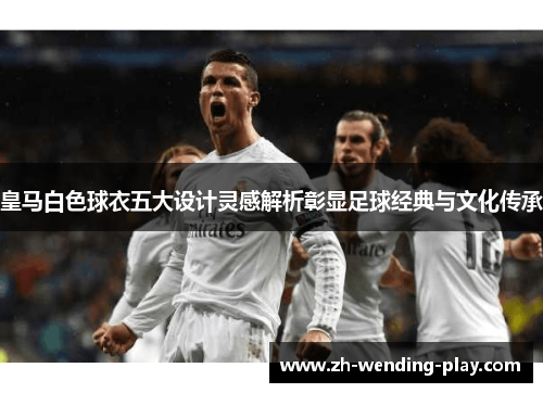 皇马白色球衣五大设计灵感解析彰显足球经典与文化传承