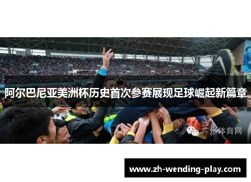 阿尔巴尼亚美洲杯历史首次参赛展现足球崛起新篇章