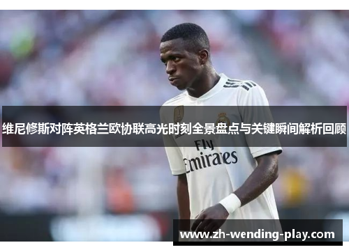 维尼修斯对阵英格兰欧协联高光时刻全景盘点与关键瞬间解析回顾